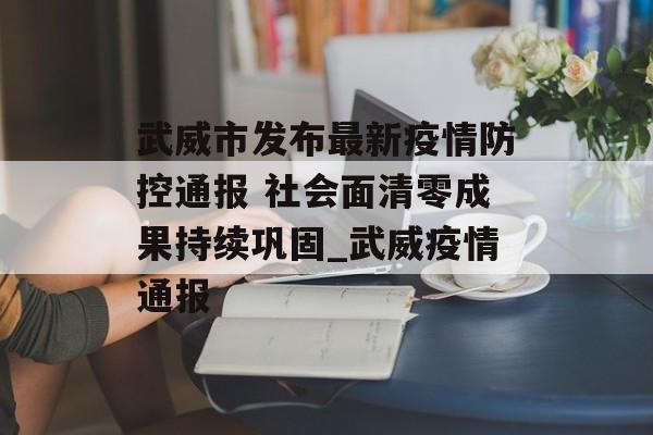 武威市发布最新疫情防控通报 社会面清零成果持续巩固_武威疫情通报