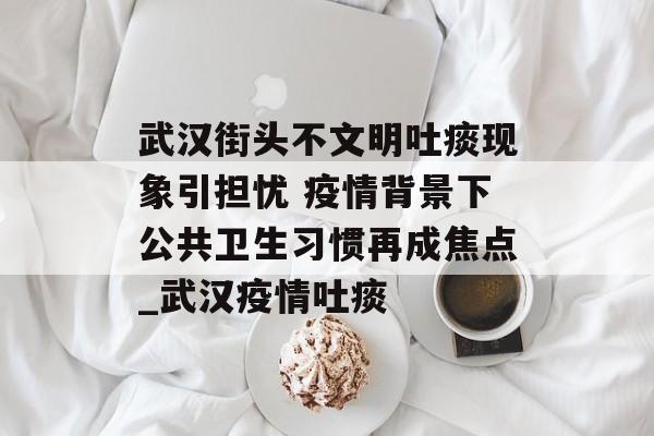 武汉街头不文明吐痰现象引担忧 疫情背景下公共卫生习惯再成焦点_武汉疫情吐痰