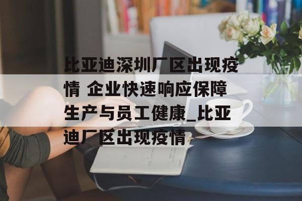 比亚迪深圳厂区出现疫情 企业快速响应保障生产与员工健康_比亚迪厂区出现疫情