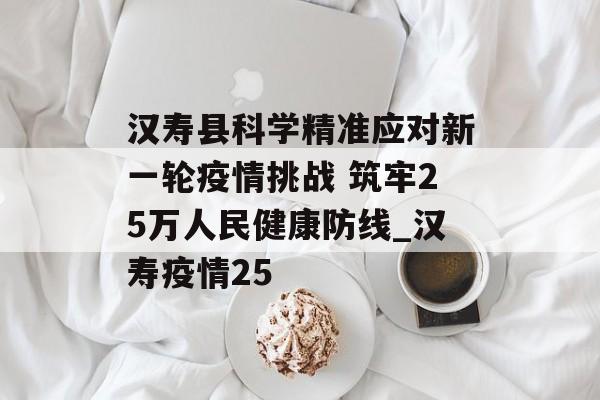 汉寿县科学精准应对新一轮疫情挑战 筑牢25万人民健康防线_汉寿疫情25