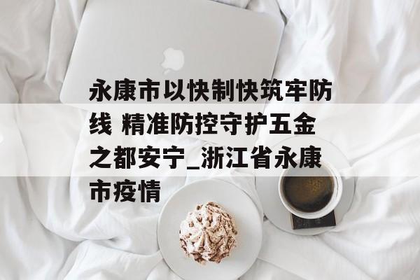 永康市以快制快筑牢防线 精准防控守护五金之都安宁_浙江省永康市疫情