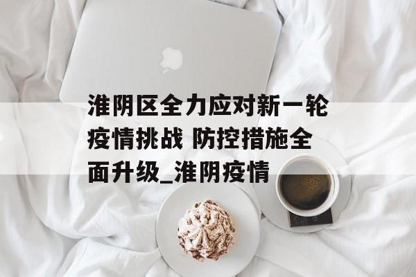 淮阴区全力应对新一轮疫情挑战 防控措施全面升级_淮阴疫情