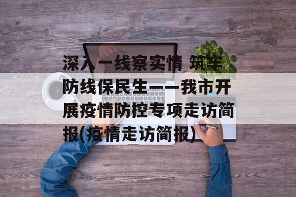 深入一线察实情 筑牢防线保民生——我市开展疫情防控专项走访简报(疫情走访简报)