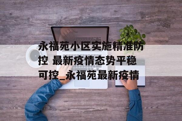 永福苑小区实施精准防控 最新疫情态势平稳可控_永福苑最新疫情