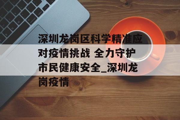 深圳龙岗区科学精准应对疫情挑战 全力守护市民健康安全_深圳龙岗疫情