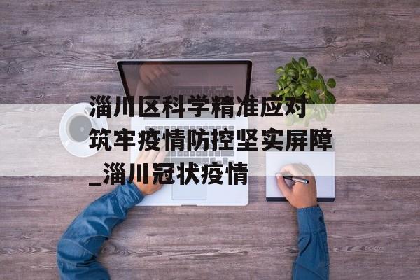淄川区科学精准应对 筑牢疫情防控坚实屏障_淄川冠状疫情