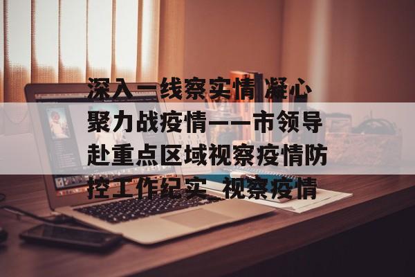 深入一线察实情 凝心聚力战疫情——市领导赴重点区域视察疫情防控工作纪实_视察疫情