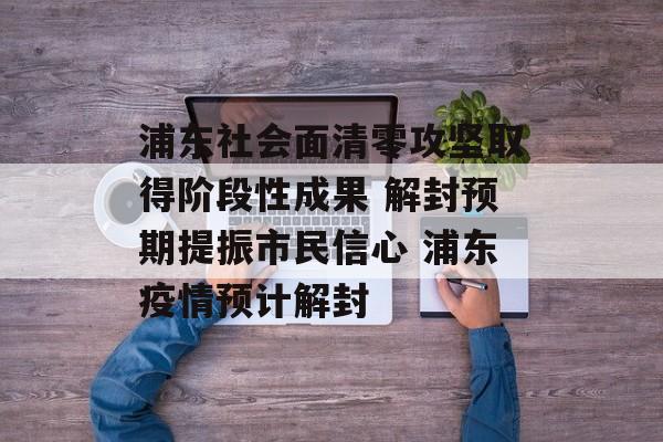 浦东社会面清零攻坚取得阶段性成果 解封预期提振市民信心 浦东疫情预计解封