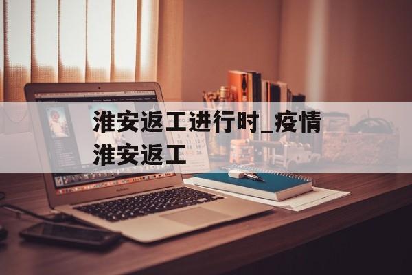 淮安返工进行时_疫情淮安返工