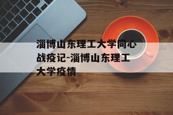 淄博山东理工大学同心战疫记-淄博山东理工大学疫情
