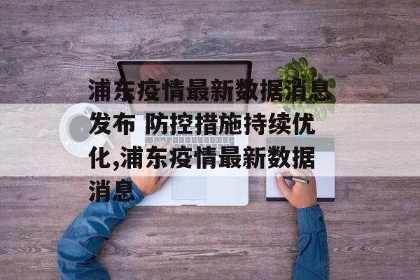 浦东疫情最新数据消息发布 防控措施持续优化,浦东疫情最新数据消息