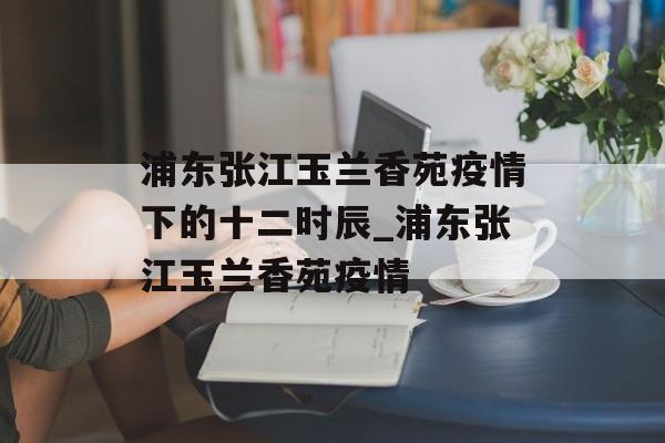 浦东张江玉兰香苑疫情下的十二时辰_浦东张江玉兰香苑疫情
