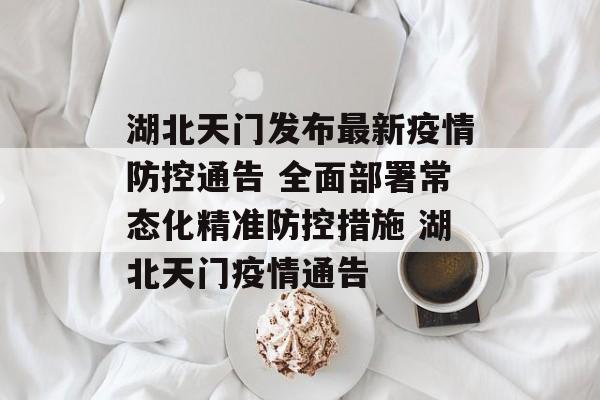 湖北天门发布最新疫情防控通告 全面部署常态化精准防控措施 湖北天门疫情通告