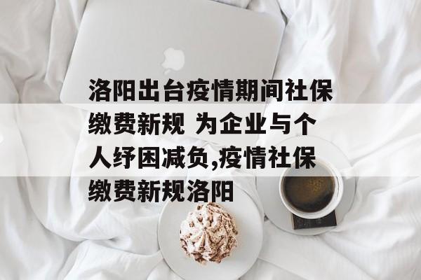 洛阳出台疫情期间社保缴费新规 为企业与个人纾困减负,疫情社保缴费新规洛阳