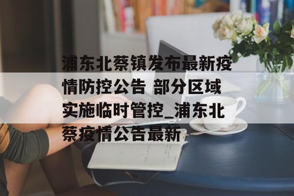 浦东北蔡镇发布最新疫情防控公告 部分区域实施临时管控_浦东北蔡疫情公告最新