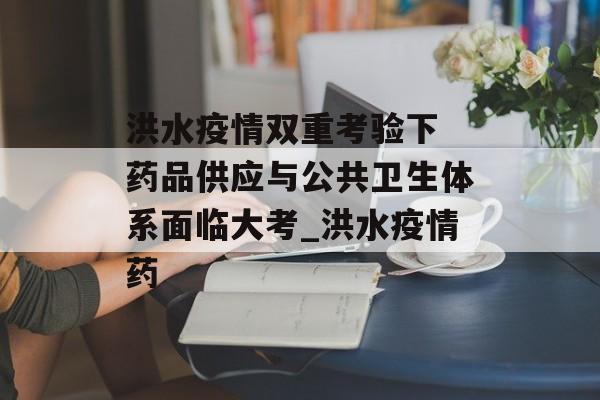洪水疫情双重考验下 药品供应与公共卫生体系面临大考_洪水疫情药