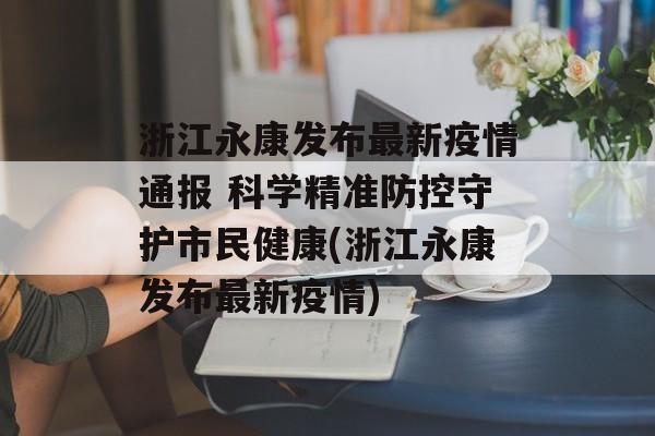 浙江永康发布最新疫情通报 科学精准防控守护市民健康(浙江永康发布最新疫情)