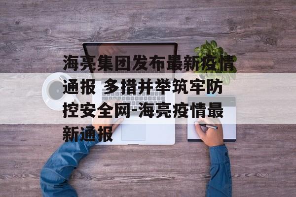 海亮集团发布最新疫情通报 多措并举筑牢防控安全网-海亮疫情最新通报