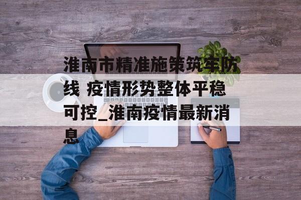 淮南市精准施策筑牢防线 疫情形势整体平稳可控_淮南疫情最新消息