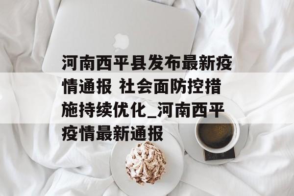 河南西平县发布最新疫情通报 社会面防控措施持续优化_河南西平疫情最新通报