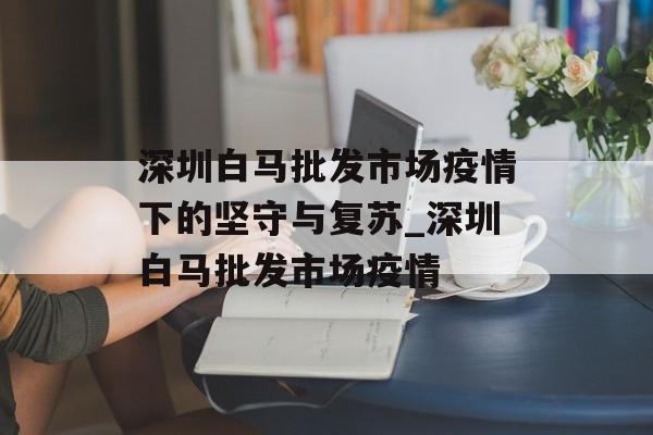 深圳白马批发市场疫情下的坚守与复苏_深圳白马批发市场疫情