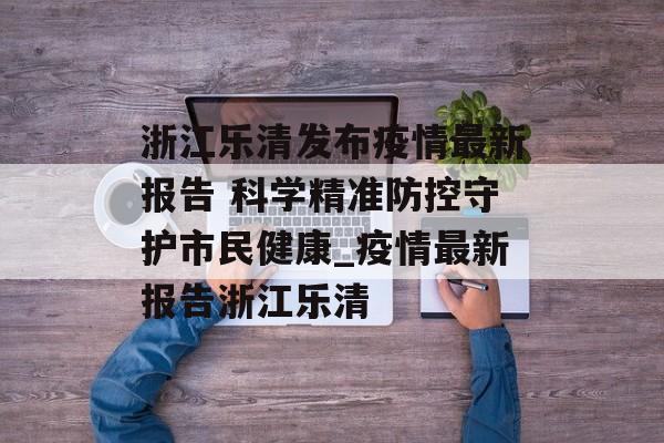 浙江乐清发布疫情最新报告 科学精准防控守护市民健康_疫情最新报告浙江乐清
