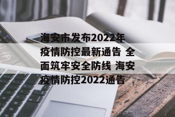 海安市发布2022年疫情防控最新通告 全面筑牢安全防线 海安疫情防控2022通告