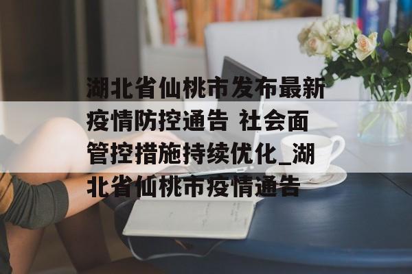 湖北省仙桃市发布最新疫情防控通告 社会面管控措施持续优化_湖北省仙桃市疫情通告