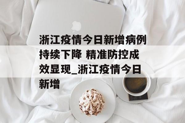 浙江疫情今日新增病例持续下降 精准防控成效显现_浙江疫情今日新增