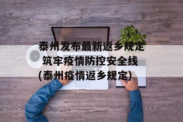 泰州发布最新返乡规定 筑牢疫情防控安全线(泰州疫情返乡规定)