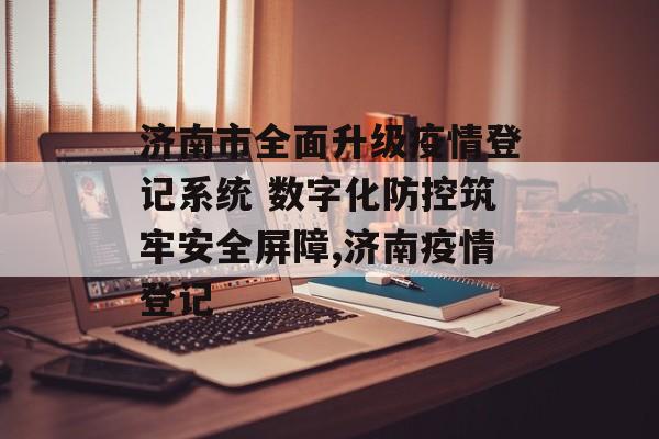 济南市全面升级疫情登记系统 数字化防控筑牢安全屏障,济南疫情登记