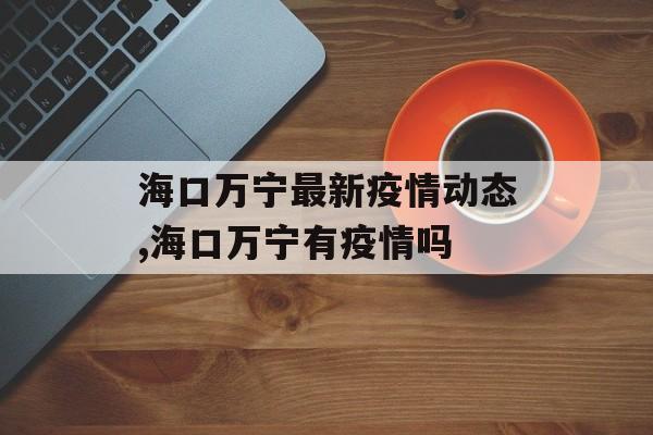 海口万宁最新疫情动态,海口万宁有疫情吗